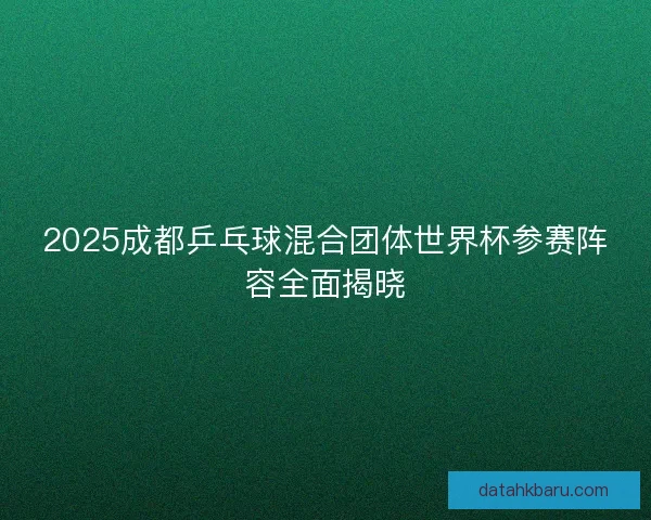 2025成都乒乓球混合团体世界杯参赛阵容全面揭晓