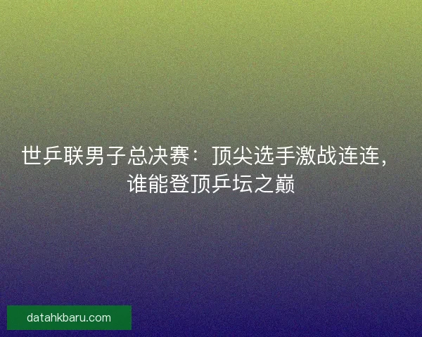 世乒联男子总决赛：顶尖选手激战连连，谁能登顶乒坛之巅