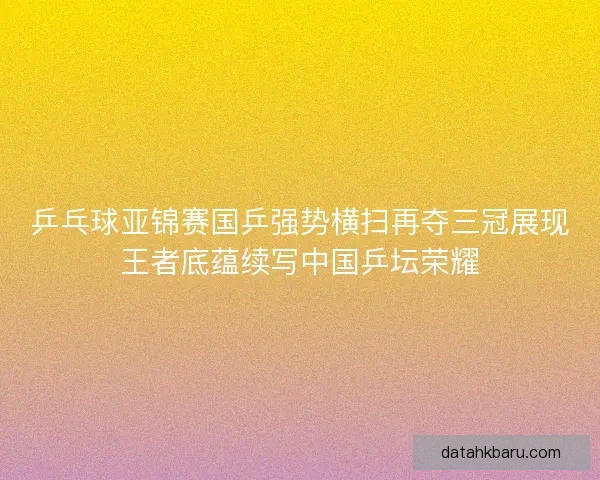 乒乓球亚锦赛国乒强势横扫再夺三冠展现王者底蕴续写中国乒坛荣耀