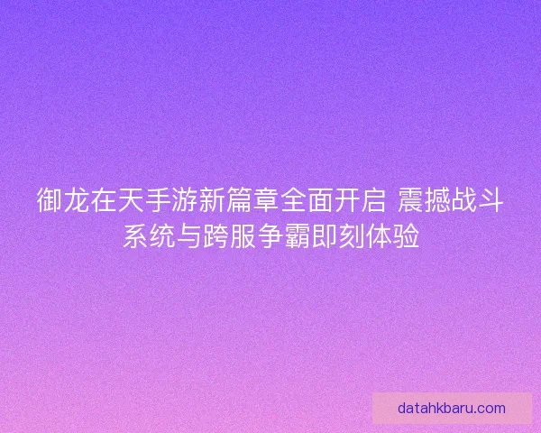 御龙在天手游新篇章全面开启 震撼战斗系统与跨服争霸即刻体验
