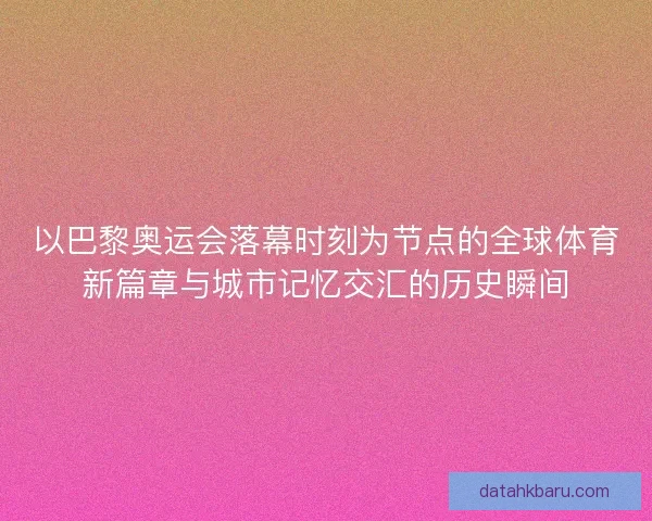 以巴黎奥运会落幕时刻为节点的全球体育新篇章与城市记忆交汇的历史瞬间