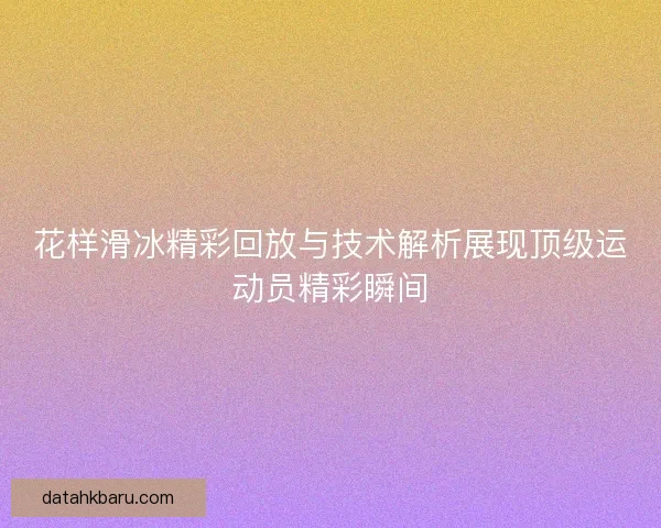 花样滑冰精彩回放与技术解析展现顶级运动员精彩瞬间