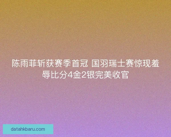 陈雨菲斩获赛季首冠 国羽瑞士赛惊现羞辱比分4金2银完美收官
